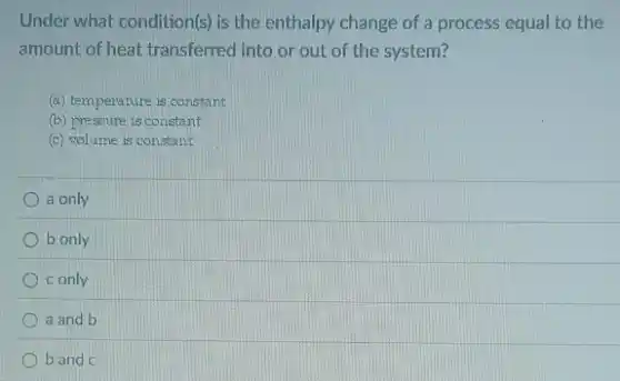 Under what condition(s) is the enthalpy change of a process equal to the
amount of heat transferred into or out of the system?
(a) temperature is constant
(b) pressure is constant
(c) volume is constant
a only
b only
c only
a and b
b and c