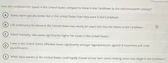 How did conditions for slaves in the United States compare to those in the Caribbean by the mid-nineteenth century?
A Slaves were typically better fed in the United States than they were in the Caribbean.
B
Life expectancy for slaves in the United States was nearly ten years less than for slaves in the Caribbean.
C Infant mortality rates were significantly higher for slaves in the United States.
D Laws in the United States afforded slaves significantly stronger legal protection against ill treatment and cruel
punishments.
E
While slave owners in the United States could legally choose to free their slaves, freeing slaves was illegal in the Caribbean.