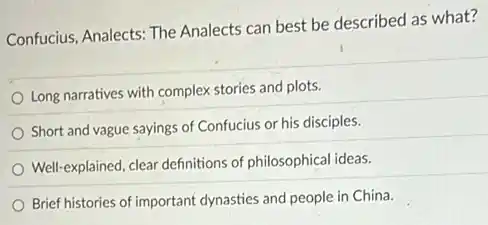 Confucius, Analects: The Analects can best be described as what?
Long narratives with complex stories and plots.
Short and vague sayings of Confucius or his disciples.
Well-explained, clear definitions of philosophical ideas.
Brief histories of important dynasties and people in China.