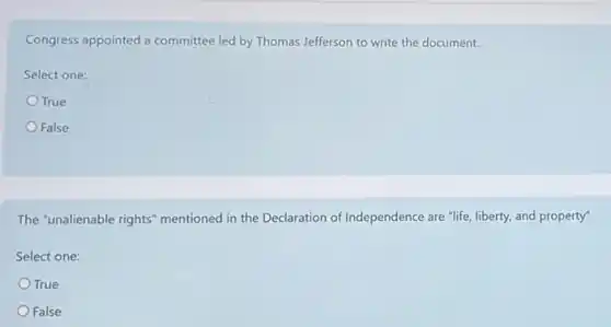 Congress appointed a committee led by Thomas Jefferson to write the document.
Select one:
True
False
The "unalienable rights"mentioned in the Declaration of Independence are "life liberty, and property"
Select one:
True
False