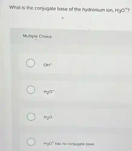 What is the conjugate base of the hydronium ion. H_(3)O^+ i
Multiple Choice
OH^-
H_(2)O^-
H_(2)O
H_(3)O^+ has no conjugate base.