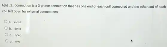 A(n) __
connection is a 3-phase connection that has one end of each coil connected and the other end of each
coil left open for external connections.
a. close
b. delta
c. open
d. wye