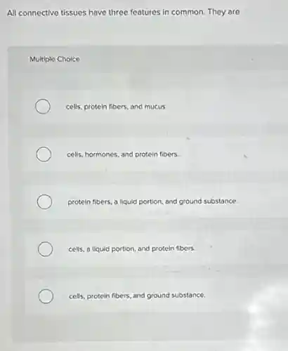 All connective tissues have three features in common.They are
Multiple Choice
cells, protein fibers, and mucus.
cells, hormones, and protein fibers.
protein fibers, a liquid portion, and ground substance.
cells, a liquid portion and protein fibers.
cells, protein fibers, and ground substance.