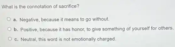 What is the connotation of sacrifice?
a. Negative, because it means to go without.
b. Positive, because it has honor, to give something of yourself for others.
c. Neutral, this word is not emotionally charged.