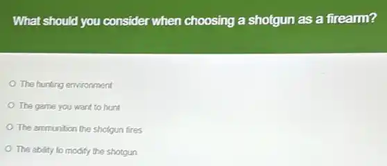 What should you consider when choosing a shotgun as a firearm?
The hunting environment
The game you want to hunt
The ammunition the shotgun fires
The ability to modify the shotgun