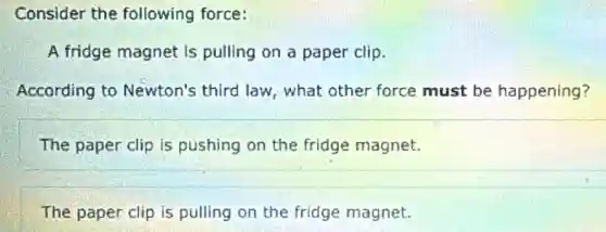 Consider the following force:
A fridge magnet is pulling on a paper clip.
According to Newton's third law what other force must be happening?
The paper clip is pushing on the fridge magnet.
The paper clip is pulling on the fridge magnet.