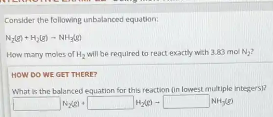 Consider the following unbalanced equation:
N_(2)(g)+H_(2)(g)arrow NH_(3)(g)
How many moles of H_(2) will be required to react exactly with 3.83 mol N_(2)
HOW DO WE GET THERE?
What is the balanced equation for this reaction (in lowest multiple integers)?
square N_(2)(g)+square H_(2)(g)arrow square NH_(3)(g)