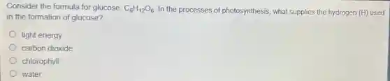 Consider the formula for glucose: C_(6)H_(12)O_(6) In the processes of photosynthesis, what supplies the hydrogen (H)used
in the formation of glucose?
light energy
carbon dioxide
chlorophyll
water