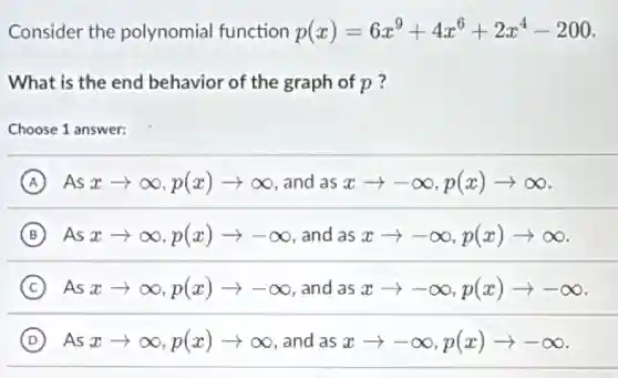 Consider the polynomial function p(x)=6x^9+4x^6+2x^4-200
What is the end behavior of the graph of p?
Choose 1 answer:
A Asxarrow infty ,p(x)arrow infty and as xarrow -infty ,p(x)arrow infty
B Asxarrow infty ,p(x)arrow -infty and as xarrow -infty ,p(x)arrow infty
C Asxarrow infty ,p(x)arrow -infty and as xarrow -infty ,p(x)arrow -infty
D Asxarrow infty ,p(x)arrow infty and as xarrow -infty ,p(x)arrow -infty