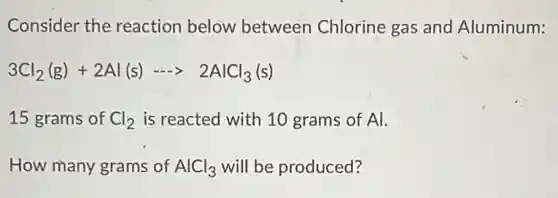 Consider the reaction below between Chlorine gas and Aluminum:
3Cl_(2)(g)+2Al(s)- 2AlCl_(3)(s)
15 grams of Cl_(2) is reacted with 10 grams of Al.
How many grams of AlCl_(3) will be produced?