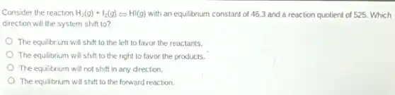 Consider the reaction H_(2)(g)+I_(2)(g)Leftrightarrow HI(g) with an equilibrium constant of 46.3 and a reaction quotient of 525.Which
direction will the system shift to?
The equilibrium will shift to the left to favor the reactants.
The equilibrium will shift to the right to favor the products.
The equilibrium will not shift in any direction.
The equilibrium will shift to the forward reaction.