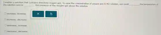 Consider a solution that contains dissolved oxygen gas To raise the concentration of oxygen gas in the solution, one could
__ the temperature of the solution and/or __ the pressure of the oxygen gas above the solution.
increase; increase
increase; decrease
decrease; increase
decrease; decrease