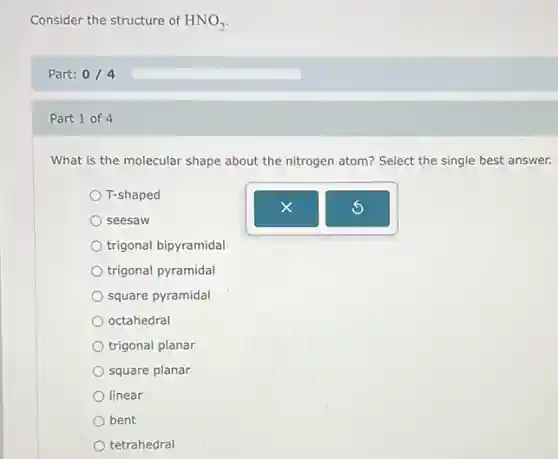 Consider the structure of HNO_(2)
Part: 0/4
Part 1 of 4
What is the molecular shape about the nitrogen atom? Select the single best answer.
T-shaped
seesaw
trigonal bipyramidal
trigonal pyramidal
square pyramidal
octahedral
trigonal planar
square planar
linear
bent
tetrahedral
