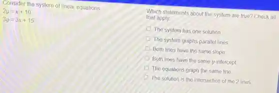 Consider the system of linear equations
2y=x+10
3y=3x+15
Which statements about the system are true? Check all
that apply
The system has one solution
The system graphs parallel lines
Both lines have the same slope
Both lines have the same y-intercept
The equations graph the same line
The solution is the intersection of the 2 lines