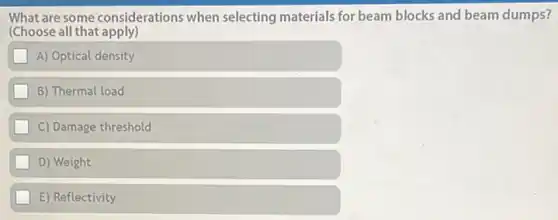 What are some considerations when selecting materials for beam blocks and beam dumps?
(Choose all that apply)
A) Optical density
B) Thermal load
C) Damage threshold
D) Weight
E) Reflectivity