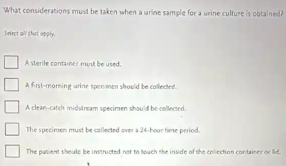 What considerations must be taken when a urine sample for a urine culture is obtained?
Select all that apply.
A sterile container must be used.
A first-morning urine specimen should be collected.
A clean-catch midstream specimen should be collected.
The specimen must be collected over a 24 hour time period.
The patient should be instructed not to touch the inside of the collection container or lid.