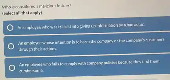 Who is considered a malicious insider?
(Select all that apply)
An employee who was tricked into giving up information by a bad actor.
An employee whose intention is to harm the company or the company's customers
through their actions.
An employee who fails to comply with company policies because they find them
cumbersome.