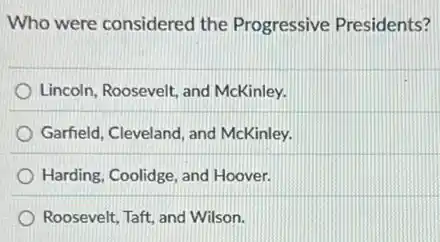 Who were considered the Progressive Presidents?
Lincoln, Roosevelt, and McKinley.
Garfield, Cleveland, and McKinley.
Harding, Coolidge, and Hoover.
Roosevelt, Taft, and Wilson.