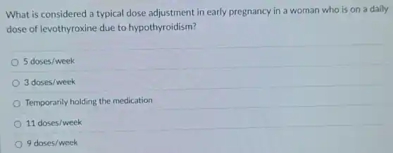 What is considered a typical dose adjustment in early pregnancy in a woman who is on a daily
dose of levothyroxine due to hypothyroidism?
5doses/week
3doses/week
Temporarily holding the medication
11doses/week
9doses/week