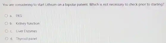 You are considering to start Lithium on a bipolar patient. Which is not necessary to check prior to starting?
a. EKG
b. Kidney function
c. Liver Enzymes
d. Thyroid panel