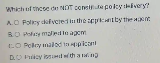 Which of these do NOT constitute policy delivery?
A. Policy delivered I to the applicant by the agent
B. O Policy mailed to agent
C. Policy mailed to applicant
D. Policy issued with a rating