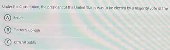 Under the Constitution, the president of the United States was to be elected by a majority vote of the
A Senate
B Electoral College
C general public