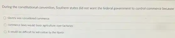 During the constitutional convention Southern states did not want the federal government to control commerce because
slavery was considered commerce
commerce laws would favor agriculture over factories
it would be difficult to sell cotton to the North