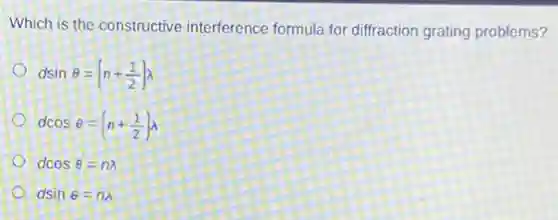 Which is the constructive interference formula for diffraction grating problems?
dsinTheta =(n+(1)/(2))lambda
dcosTheta =(n+(1)/(2))lambda
dcosTheta =nlambda
dsinTheta =nlambda