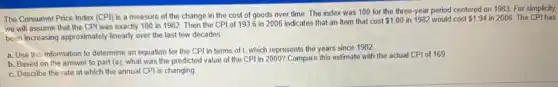 The Consumer Price Index (CPI) is a measure of the change in the cost of goods over time. The index was 100 for the three-year period centered on 1983. For simplicity.
we will assume that the CPI was exactly 100 in 1982. Then the CPI of 1936 in 2006 indicates that an item that cost
 1.00 in 1982 would cost 1.94 in 2006. The CPI has
been increasing approximately linearly over the last few decades
a. Use this information to determine an equation for the CPI in terms of 1, which represents the years since 1982
b. Based on the answer to part (a)what was the predicted value of the CPI in 2000? Compare this estimate with the actual CPI of 169
c. Describe the rate at which the annual CPI is changing