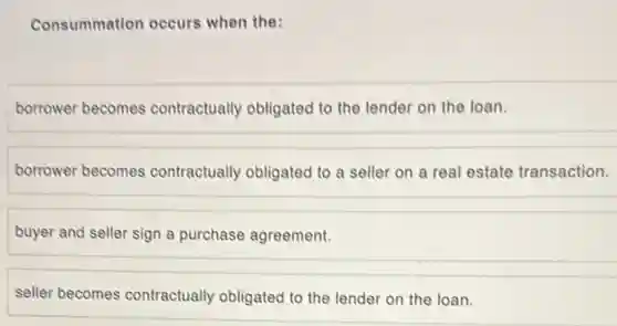 Consummation occurs when the:
borrower becomes contractually obligated to the lender on the loan.
borrower becomes contractually obligated to a seller on a real estate transaction.
buyer and seller sign a purchase agreement.
seller becomes contractually obligated to the lender on the loan.