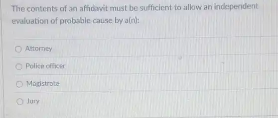 The contents of an affidavit must be sufficient to allow an independent
evaluation of probable cause by a(n):
) Attorney
Police officer
Magistrate
Jury