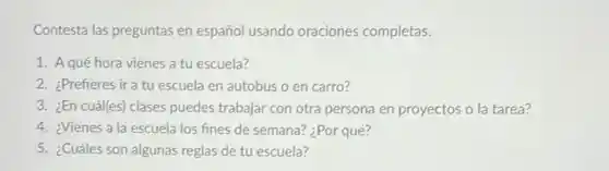 Contesta las preguntas en español usando oraciones completas.
1. Aqué hora vienes a tu escuela?
2. ¿Prefieres ira tu escuela en autobus o en carro?
3. ¿En cuál(es) clases puedes trabajar con otra persona en proyectos o la tarea?
4. ¿Vienes a la escuela los fines de semana? ¿Por qué?
5. ¿Cuáles son algunas reglas de tu escuela?