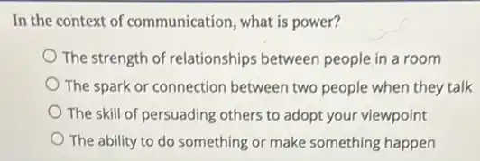 In the context of communication, what is power?
The strength of relationships between people in a room
The spark or connection between two people when they talk
The skill of persuading others to adopt your viewpoint
The ability to do something or make something happen