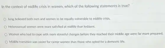 In the context of midlife crisis in women which of the following statements is true?
Jung believed both men and women to be equally vulnerable to midlife crisis.
Heterosexual women were more satisfied at midlife than lesbians.
Women who had to cope with more stressful changes before they reached their middle age were far more prepared.
Midlife transition was easier for career women than those who opted for a domestic life.