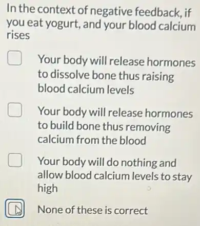 In the context of negative feedback, if
you eat yogurt, and your blood calcium
rises
Your body will release hormones
to dissolve bone thus raising
blood calcium levels
Your body will release hormones
to build bone thus removing
calcium from the blood
Your body will do nothing and
allow blood calcium levels to stay
high
A None of these is correct