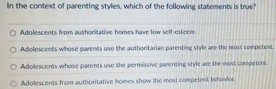 In the context of parenting styles which of the following statements is true?
Adolescents from authoritative homes have low self-esteem.
Adolescents whose parents use the authoritarian parenting style are the most competent.
Adolescents whose parents use the permissive parenting style are the most competent.
Adolescents from authoritative homes show the most competent behavior.