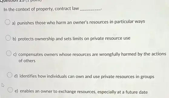 In the context of property, contract law __
a) punishes those who harm an owner's resources in particular ways
b) protects ownership and sets limits on private resource use
c) compensates owners whose resources are wrongfully harmed by the actions
of others
d) identifies how individuals can own and use private resources in groups
e) enables an owner to exchange resources , especially at a future date