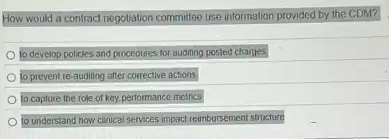 How would a contract negotiation committee use information provided by the CDM?
to develop policies and procedures for auditing posted charges
to prevent re-auditing after corrective actions
to capture the role of key performance metrics
to understand how clinical services impact reimbursement structure