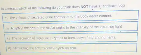 In contrast, which of the following do you think does NOT have a feedback loop:
a) The volume of secreted urine compared to the body water content.
b) Adapting the size of the ocular pupils to the intensity of the incoming light.
c) The secretion of digestive enzymes to break down food and nutrients.
d) Stimulating the arm muscles to pick an item.