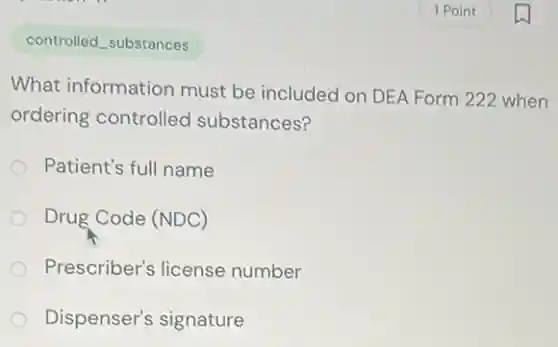 controlled_substances
What information must be included on DEA Form 222 when
ordering controlled substances?
Patient's full name
Drug Code (NDC)
Prescriber's license number
Dispenser's signature