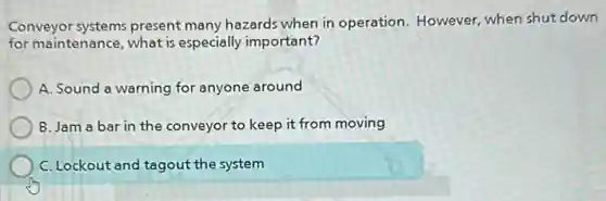 Conveyor systems present many hazards when in operation. However, when shut down
for maintenance, what is especially important?
A. Sound a warning for anyone around
B. Jam a bar in the conveyor to keep it from moving
C. Lockout and tagout the system