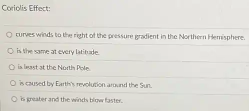 Coriolis Effect:
curves winds to the right of the pressure gradient in the Northern Hemisphere.
is the same at every latitude.
is least at the North Pole.
is caused by Earth's revolution around the Sun
is greater and the winds blow faster.