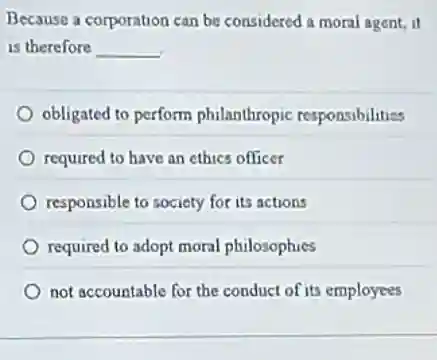 Because a corporation can be considered a moral agent, it
is therefore __
obligated to perform philanthropic responsibilities
required to have an ethics officer
responsible to society for its actions
required to adopt moral philosophies
not accountable for the conduct of its employees