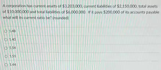 A corporation has current assets of 3,203,000 current liabilities of 2,150,000 total assets
of 10,000,000 and total liabilities of 6,000,000 If it pays 200,000 of its accounts payable
what will its current ratio be? (rounded)
1.48
1.40
1.54
1.51
1.44