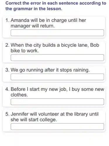 Correct the error in each sentence according to
the grammar in the lesson.
1. Amanda will be in charge : until her
manager will return.
square 
2. When the city builds a bicycle lane . Bob
bike to work.
square 
3. We go running after it stops raining.
square 
4. Before I start my new job, I buy some new
clothes.
square 
5. Jennifer will volunteer at the library until
she will start college.
square