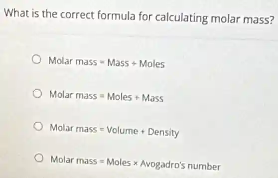 What is the correct formula for calculating molar mass?
Molar mass=Massdiv Moles
Molar mass=Molesdiv Mass
Molar mass=Volume+Density
Molar mass=Molestimes Avogadro's number