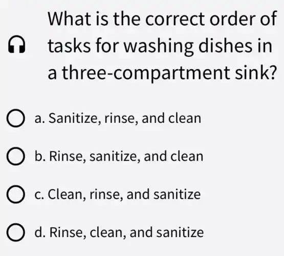 What is the correct order of
tasks for washing :dishes in
a three -compartment sink
a. Sanitize , rinse, and clean
b. Rinse , sanitize, and clean
c. Clean, rinse , and sanitize
d. Rinse, clean., and sanitize