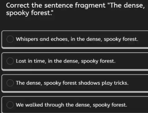Correct the sentence fragment "The dense,
spooky forest."
Whispers and echoes, in the dense, spooky forest.
Lost in time, in the dense, spooky forest.
The dense, spooky forest shadows play tricks.
We walked through the dense, spooky forest.