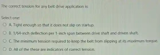 The correct tension for any belt drive application is:
Select one:
A. Tight enough so that it does not slip on startup.
B. 1/64-inch deflection per 1-inch span between drive shaft and driven shaft.
C. The minimum tension required to keep the belt from slipping at its maximum torque.
D. All of the these are indicators of correct tension.