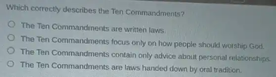 Which correctly describes the Ten Commandments?
The Ten Commandments are written laws.
The Ten Commandments focus only on how people should worship God.
The Ten Commandments contain only advice about personal relationships.
The Ten Commandments are laws handed down by oral tradition.